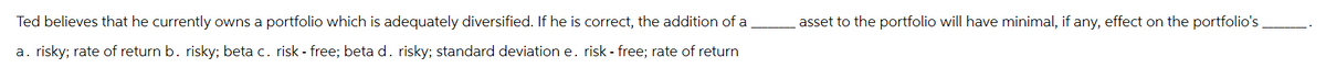 Ted believes that he currently owns a portfolio which is adequately diversified. If he is correct, the addition of a
a. risky; rate of return b. risky; beta c. risk-free; beta d. risky; standard deviation e. risk - free; rate of return
asset to the portfolio will have minimal, if any, effect on the portfolio's