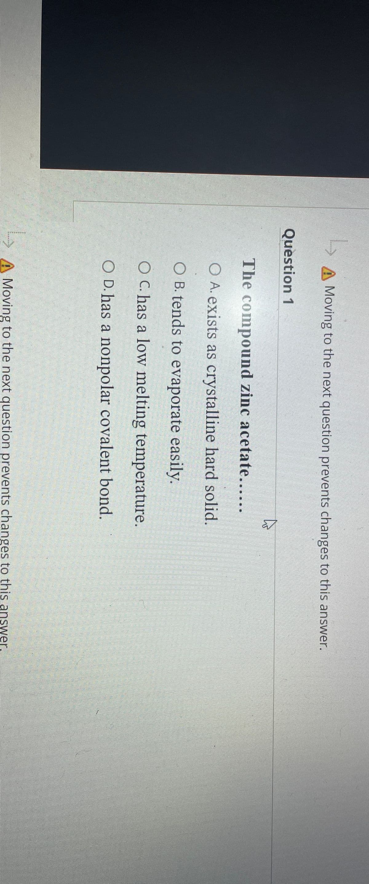 Moving to the next question prevents changes to this answer.
Question 1
The compound zinc acetate......
O A. exists as crystalline hard solid.
O B. tends to evaporate easily.
O C. has a low melting temperature.
O D. has a nonpolar covalent bond.
Moving to the next question prevents changes to this answer.