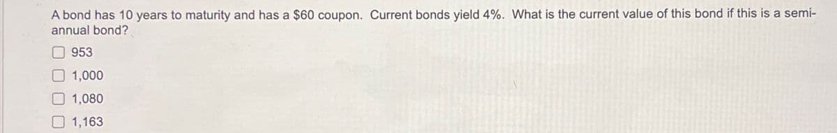 A bond has 10 years to maturity and has a $60 coupon. Current bonds yield 4%. What is the current value of this bond if this is a semi-
annual bond?
953
1,000
1,080
1,163