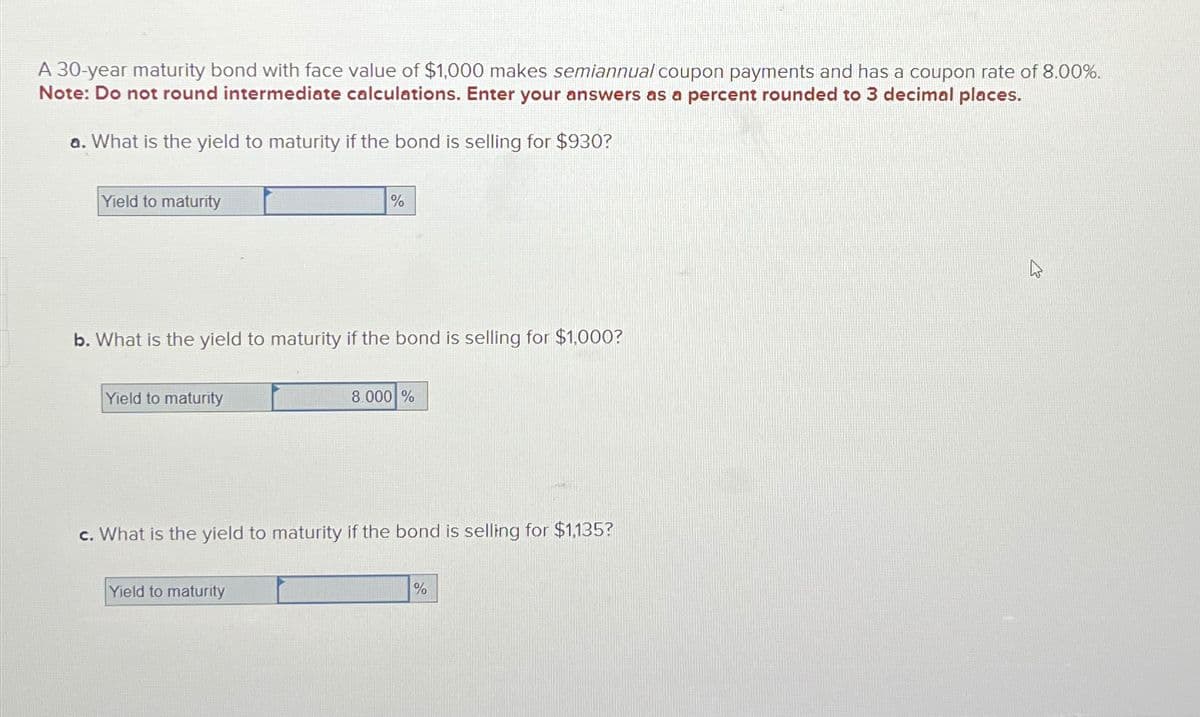 A 30-year maturity bond with face value of $1,000 makes semiannual coupon payments and has a coupon rate of 8.00%.
Note: Do not round intermediate calculations. Enter your answers as a percent rounded to 3 decimal places.
a. What is the yield to maturity if the bond is selling for $930?
Yield to maturity
b. What is the yield to maturity if the bond is selling for $1,000?
Yield to maturity
%
Yield to maturity
8.000 %
c. What is the yield to maturity if the bond is selling for $1,135?
%