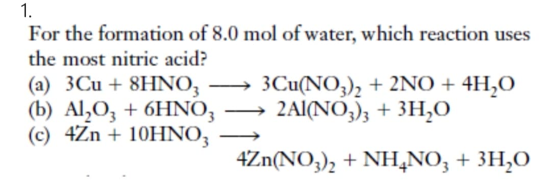 1.
For the formation of 8.0 mol of water, which reaction uses
the most nitric acid?
(a) 3Cu + 8HNO3
(b) Al₂O3 + 6HNO3
(c) 4Zn + 10HNO3
—
3Cu(NO3)2 + 2NO+ 4H₂O
2Al(NO3)3 + 3H₂O
4Zn(NO3)2 + NH4NO3 + 3H₂O