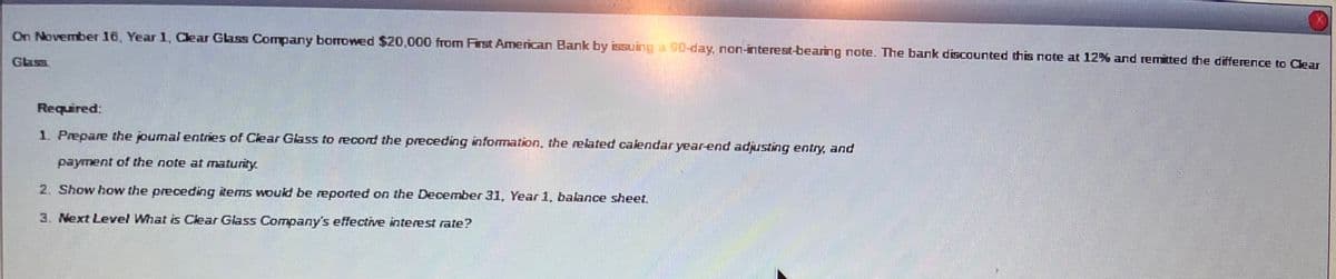 On November 16, Year 1, Clear Glass Company borrowed $20,000 from First American Bank by issuing a 90-day, non-interest-bearing note. The bank discounted this note at 12% and remitted the difference to Clear
Glass
Required:
1. Prepare the joumal entries of Clear Glass to record the preceding information, the related calendar year-end adjusting entry, and
payment of the note at maturity.
2. Show how the preceding items would be reported on the December 31, Year 1, balance sheet.
3. Next Level What is Clear Glass Company's effective interest rate?