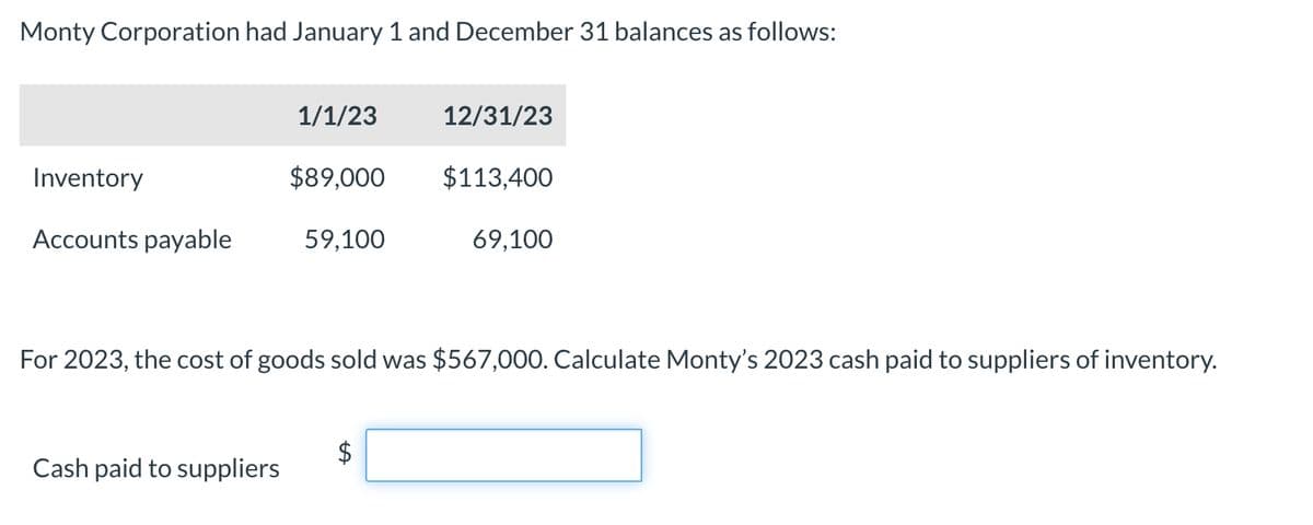 Monty Corporation had January 1 and December 31 balances as follows:
1/1/23
12/31/23
Inventory
$89,000
$113,400
Accounts payable
59,100
69,100
For 2023, the cost of goods sold was $567,000. Calculate Monty's 2023 cash paid to suppliers of inventory.
Cash paid to suppliers
A