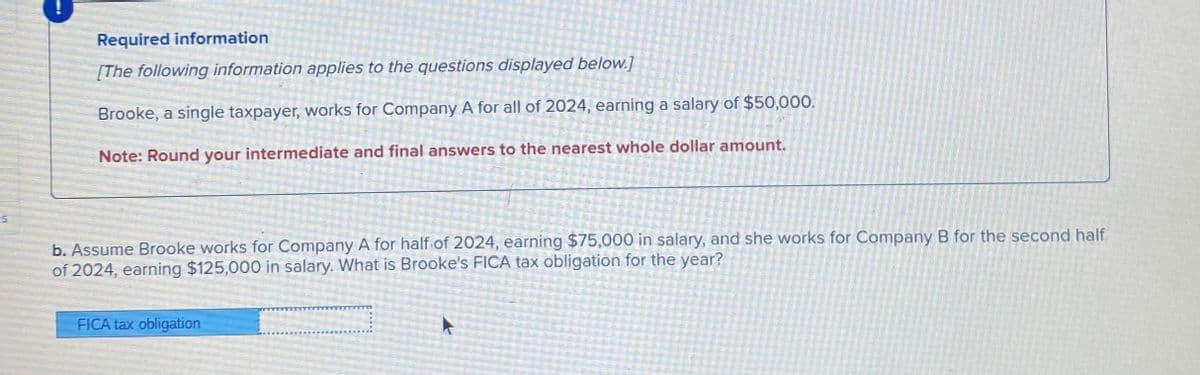 Required information
[The following information applies to the questions displayed below.]
Brooke, a single taxpayer, works for Company A for all of 2024, earning a salary of $50,000.
Note: Round your intermediate and final answers to the nearest whole dollar amount.
5
b. Assume Brooke works for Company A for half of 2024, earning $75,000 in salary, and she works for Company B for the second half
of 2024, earning $125,000 in salary. What is Brooke's FICA tax obligation for the year?
FICA tax obligation