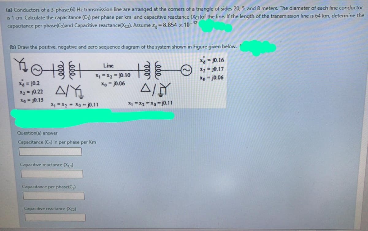 (a) Conductors of a 3-phase,60 Hz transmission line are arranged at the corners of a triangle of sides 20, 5, and 8 meters. The diameter of each line conductor
is 1 cm. Calculate the capacitance (C1) per phase per km and capacitive reactance (Xc1)of the line. If the length of the transmission line is 64 km, determine the
capacitance per phase(C2)and Capacitive reactance(Xc2). Assume En=8.854 x10-12
(b) Draw the positive, negative and zero sequence diagram of the system shown in Figure given below.
Xg = j0.16
Line
X2 = 0.17
X1 =x2 = j0.10
Xo = j0.06
Xo = j0.06
xa = j0.2
13= 10.22 AY
Xo = J0.15
X = X2 - X0 - j0.11
X -X2 - X - j0.11
Question(a) answer
Capacitance (C1) in per phase per Km
Capacitive reactance (Xc1)
Capacitance per phase(C2)
Capacitive reactance (Xc2)
ele
