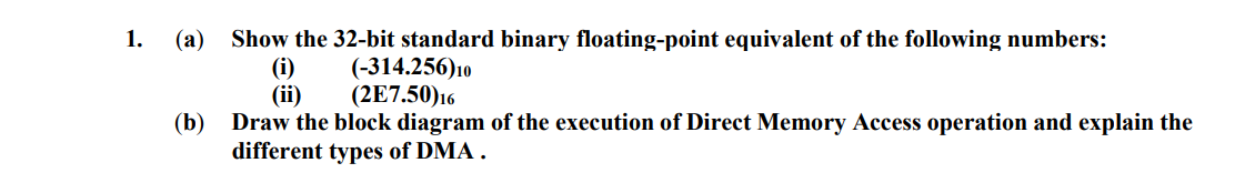 1.
(а)
Show the 32-bit standard binary floating-point equivalent of the following numbers:
(i)
(ii)
(-314.256)10
(2E7.50)16
(b)
Draw the block diagram of the execution of Direct Memory Access operation and explain the
different types of DMA .
