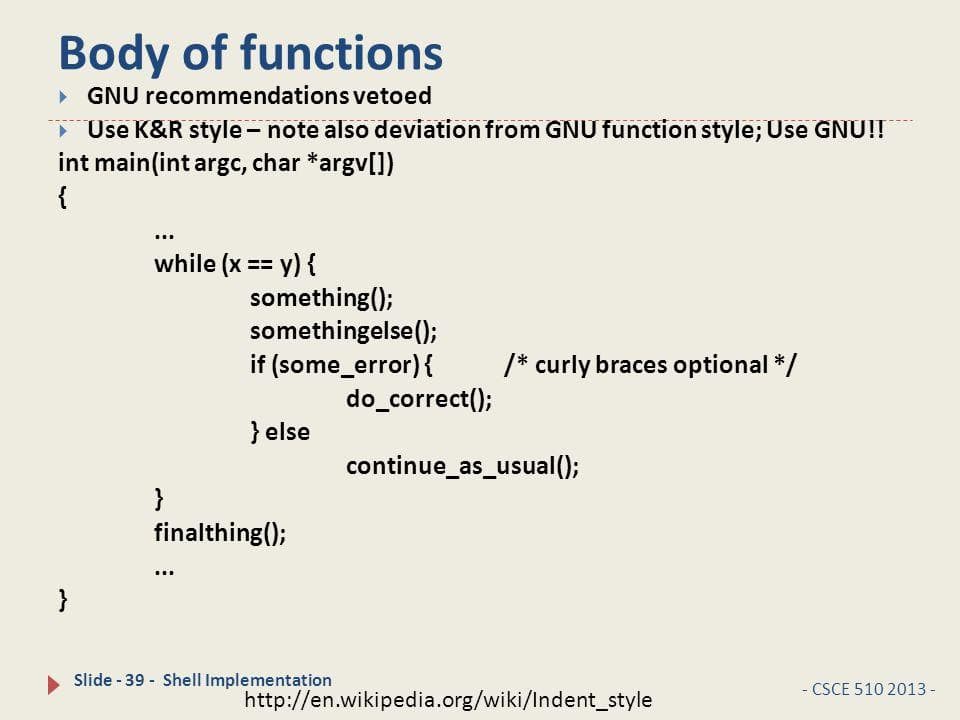 Body of functions
> GNU recommendations vetoed
* Use K&R style - note also deviation from GNU function style; Use GNU!!
int main(int argc, char *argv[])
{
while (x == y) {
something();
somethingelse();
if (some_error){
do_correct();
/* curly braces optional */
} else
continue_as_usual();
}
finalthing();
...
}
Slide - 39 - Shell Implementation
- CSCE 510 2013 -
http://en.wikipedia.org/wiki/Indent_style
