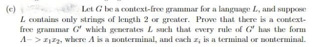 (c)
L contains only strings of length 2 or greater. Prove that there is a context-
free grammar G' which generates L such that every rule of G' has the form
A-> 1112, where A is a nonterminal, and each I; is a terminal or nonterminal.
Let G be a context-free grammar for a language L, and suppose
