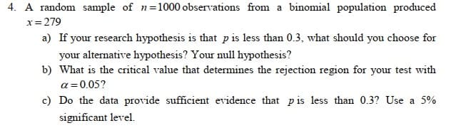 4. A random sample of n=1000 observations from a binomial population produced
x = 279
a) If your research hypothesis is that p is less than 0.3, what should you choose for
your alternative hypothesis? Your null hypothesis?
b) What is the critical value that determines the rejection region for your test with
a=0.05?
c) Do the data provide sufficient evidence that pis less than 0.3? Use a 5%
significant level.