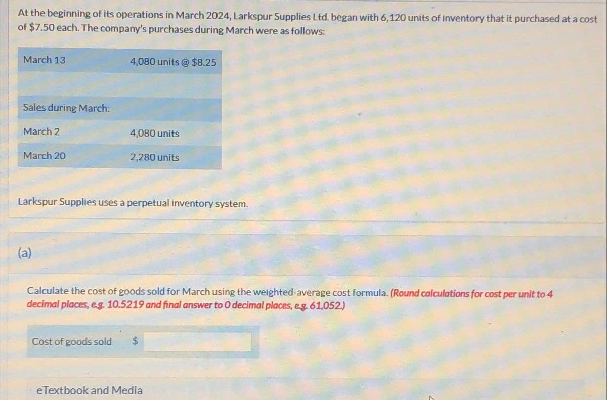 At the beginning of its operations in March 2024, Larkspur Supplies Ltd. began with 6,120 units of inventory that it purchased at a cost
of $7.50 each. The company's purchases during March were as follows:
March 13
Sales during March:
4,080 units @ $8.25
March 2
4,080 units
March 20
2,280 units
Larkspur Supplies uses a perpetual inventory system.
(a)
Calculate the cost of goods sold for March using the weighted-average cost formula. (Round calculations for cost per unit to 4
decimal places, e.g. 10.5219 and final answer to O decimal places, e.g. 61,052.)
Cost of goods sold
eTextbook and Media