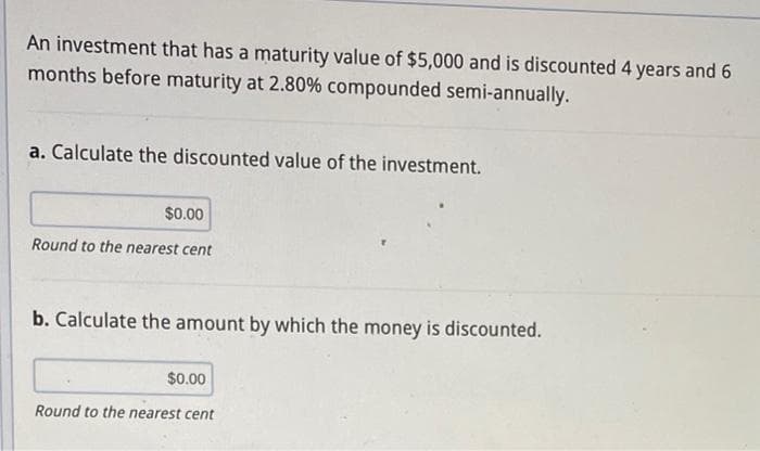 An investment that has a maturity value of $5,000 and is discounted 4 years and 6
months before maturity at 2.80% compounded semi-annually.
a. Calculate the discounted value of the investment.
$0.00
Round to the nearest cent
b. Calculate the amount by which the money is discounted.
$0.00
Round to the nearest cent