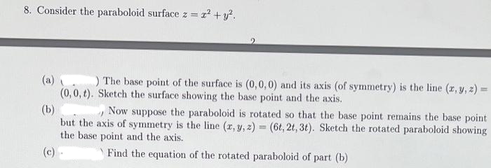 8. Consider the paraboloid surface z = x² + y².
(a).
) The base point of the surface is (0,0,0) and its axis (of symmetry) is the line (x, y, z) =
(0, 0, t). Sketch the surface showing the base point and the axis.
(b)
Now
" suppose the paraboloid is rotated so that the base point remains the base point
but the axis of symmetry is the line (x, y, z)= (6t, 2t, 3t). Sketch the rotated paraboloid showing
the base point and the axis.
(c).
Find the equation of the rotated paraboloid of part (b)