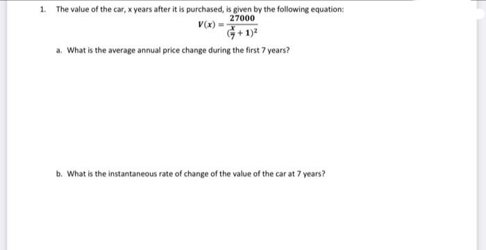 1. The value of the car, x years after it is purchased, is given by the following equation:
27000
V(x) =
+ 1)²
a. What is the average annual price change during the first 7 years?
b. What is the instantaneous rate of change of the value of the car at 7 years?