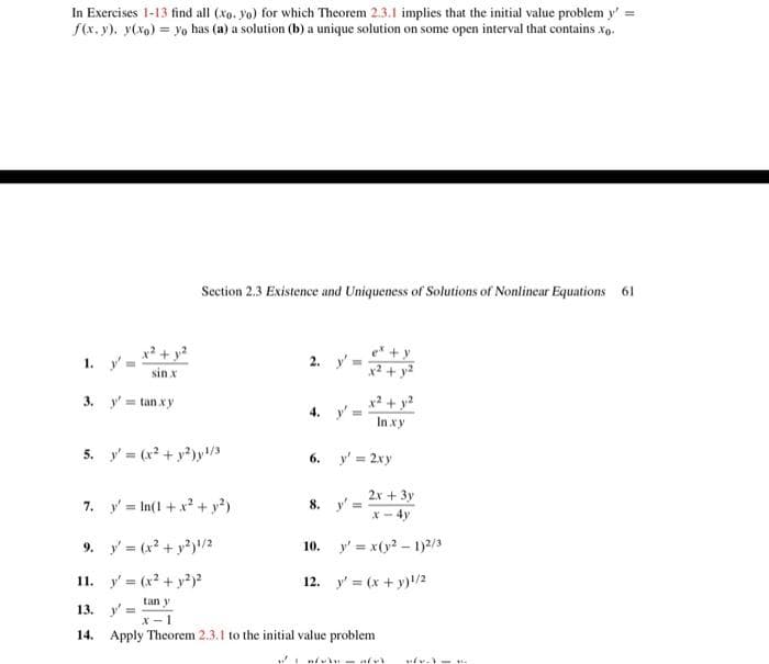 In Exercises 1-13 find all (xo. yo) for which Theorem 2.3.1 implies that the initial value problem y'=
f(x, y), y(x) = yo has (a) a solution (b) a unique solution on some open interval that contains. xo.
1. y'a
3.
sin x
y'=tan.xy
Section 2.3 Existence and Uniqueness of Solutions of Nonlinear Equations 61
5. y' = (x² + y²)y¹/3
2. y'
4. y
In xy
6. y' = 2xy
2x + 3y
x - 4y
10. y'=x(y2-1)2/3
12. y' = (x + y)¹/2
8. y'=
7. y'In(1 + x² + y²)
9. y'=(x² + y2)1/2
11. y (x² + y²)²
tan y
13. y'=
x-1
14. Apply Theorem 2.3.1 to the initial value problem
naft