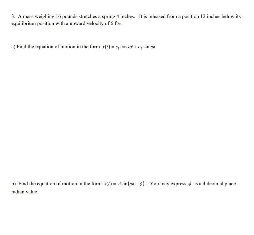 3. A mass weighing 16 pounds stretches a spring 4 inches. It is released from a position 12 inches below its
equilibrium position with a upward velocity of 6 ft/s.
a) Find the equation of motion in the form x(t)=c, cos cot+c₂ sin cot
b) Find the equation of motion in the form x(t)= Asin(at +). You may express as a 4 decimal place
radian value.
