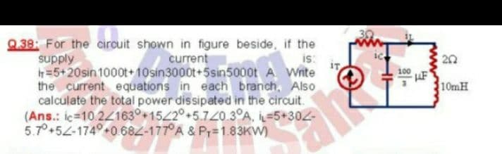 Q.38: For the circuit shown in figure beside, if the
supply
=5+20sin 1000t+10sin3000t+5sin5000t A Wnte
the current equations in each branch, Also
calculate the total power dissipated in the circuit.
(Ans.: iç-10.24163°+1542°+5.720.3°A, İL-5+302-
5.7°+52-174°+0 682-177°A & Pr=1.83KW)
current
is:
100
10MH
