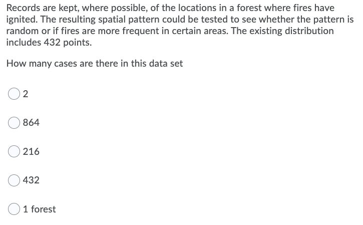 Records are kept, where possible, of the locations in a forest where fires have
ignited. The resulting spatial pattern could be tested to see whether the pattern is
random or if fires are more frequent in certain areas. The existing distribution
includes 432 points.
How many cases are there in this data set
2
864
216
432
1 forest
