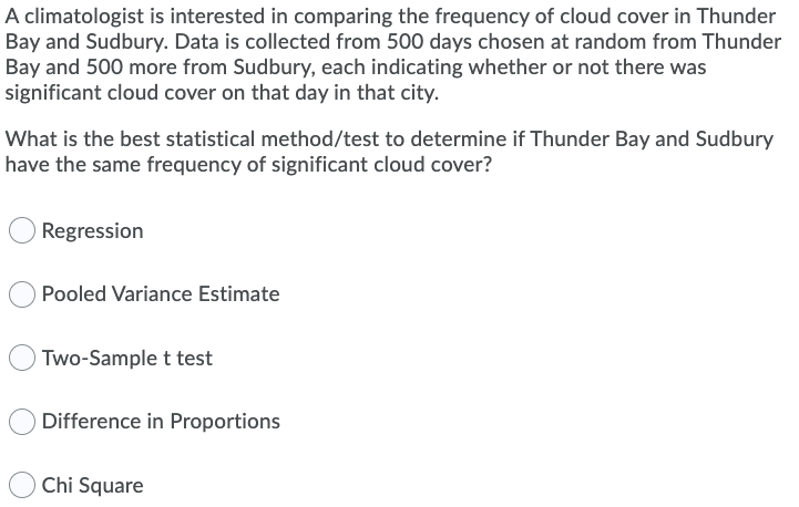 A climatologist is interested in comparing the frequency of cloud cover in Thunder
Bay and Sudbury. Data is collected from 500 days chosen at random from Thunder
Bay and 500 more from Sudbury, each indicating whether or not there was
significant cloud cover on that day in that city.
What is the best statistical method/test to determine if Thunder Bay and Sudbury
have the same frequency of significant cloud cover?
Regression
Pooled Variance Estimate
Two-Sample t test
Difference in Proportions
Chi Square
