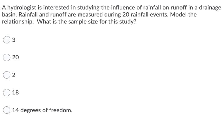 A hydrologist is interested in studying the influence of rainfall on runoff in a drainage
basin. Rainfall and runoff are measured during 20 rainfall events. Model the
relationship. What is the sample size for this study?
20
2
18
14 degrees of freedom.
