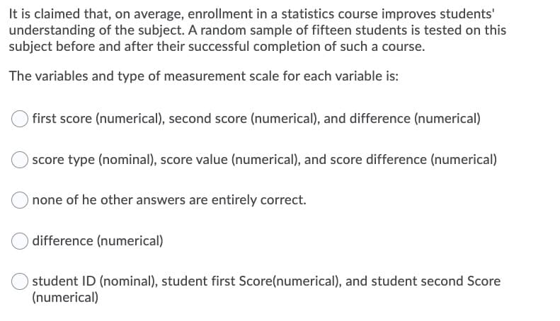 It is claimed that, on average, enrollment in a statistics course improves students'
understanding of the subject. A random sample of fifteen students is tested on this
subject before and after their successful completion of such a course.
The variables and type of measurement scale for each variable is:
first score (numerical), second score (numerical), and difference (numerical)
score type (nominal), score value (numerical), and score difference (numerical)
Onone of he other answers are entirely correct.
difference (numerical)
student ID (nominal), student first Score(numerical), and student second Score
(numerical)
