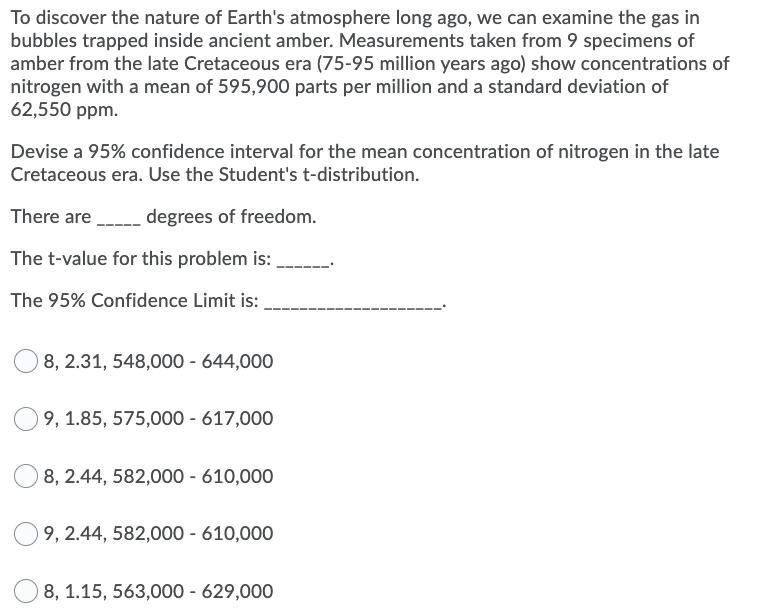 To discover the nature of Earth's atmosphere long ago, we can examine the gas in
bubbles trapped inside ancient amber. Measurements taken from 9 specimens of
amber from the late Cretaceous era (75-95 million years ago) show concentrations of
nitrogen with a mean of 595,900 parts per million and a standard deviation of
62,550 ppm.
Devise a 95% confidence interval for the mean concentration of nitrogen in the late
Cretaceous era. Use the Student's t-distribution.
There are
degrees of freedom.
The t-value for this problem is:
The 95% Confidence Limit is:
8, 2.31, 548,000 - 644,000
9, 1.85, 575,000 - 617,000
8, 2.44, 582,000 - 610,000
9, 2.44, 582,000 - 610,000
8, 1.15, 563,000 - 629,000
