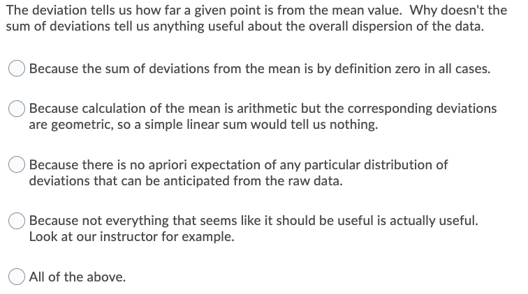 The deviation tells us how far a given point is from the mean value. Why doesn't the
sum of deviations tell us anything useful about the overall dispersion of the data.
Because the sum of deviations from the mean is by definition zero in all cases.
Because calculation of the mean is arithmetic but the corresponding deviations
are geometric, so a simple linear sum would tell us nothing.
Because there is no apriori expectation of any particular distribution of
deviations that can be anticipated from the raw data.
Because not everything that seems like it should be useful is actually useful.
Look at our instructor for example.
All of the above.
