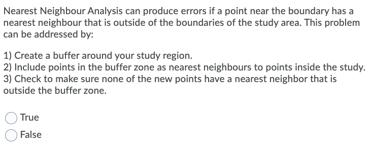 Nearest Neighbour Analysis can produce errors if a point near the boundary has a
nearest neighbour that is outside of the boundaries of the study area. This problem
can be addressed by:
1) Create a buffer around your study region.
2) Include points in the buffer zone as nearest neighbours to points inside the study.
3) Check to make sure none of the new points have a nearest neighbor that is
outside the buffer zone.
True
False
