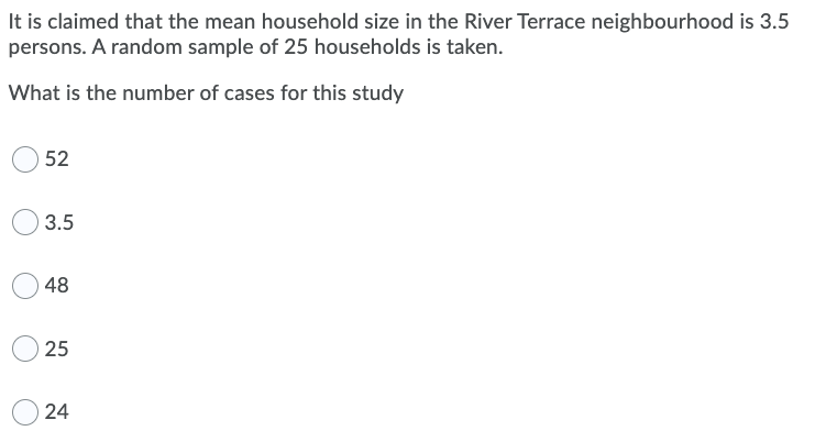 It is claimed that the mean household size in the River Terrace neighbourhood is 3.5
persons. A random sample of 25 households is taken.
What is the number of cases for this study
52
3.5
48
25
24
