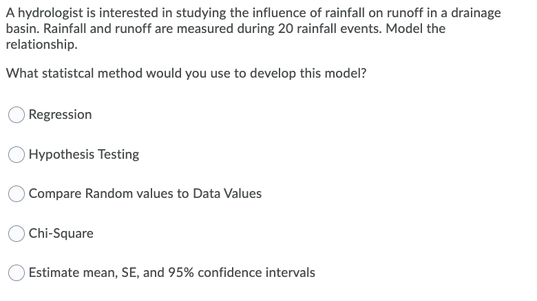 A hydrologist is interested in studying the influence of rainfall on runoff in a drainage
basin. Rainfall and runoff are measured during 20 rainfall events. Model the
relationship.
What statistcal method would you use to develop this model?
Regression
Hypothesis Testing
Compare Random values to Data Values
Chi-Square
Estimate mean, SE, and 95% confidence intervals
