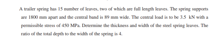 A trailer spring has 15 number of leaves, two of which are full length leaves. The spring supports
are 1800 mm apart and the central band is 89 mm wide. The central load is to be 3.5 kN with a
permissible stress of 450 MPa. Determine the thickness and width of the steel spring leaves. The
ratio of the total depth to the width of the spring is 4.
