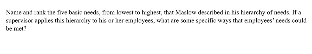 Name and rank the five basic needs, from lowest to highest, that Maslow described in his hierarchy of needs. If a
supervisor applies this hierarchy to his or her employees, what are some specific ways that employees' needs could
be met?
