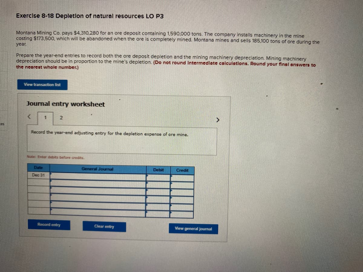 Exercise 8-18 Depletlon of natural resources LO P3
Montana Mining Co. pays $4,310,280 for an ore deposit containing 1,590,000 tons. The company installs machinery in the mine
costing $173,500, which will be abandoned when the ore is completely mined. Montana mines and sells 185.100 tons of ore during the
year.
Prepare the year-end entries to record both the ore deposit depletion and the mining machinery depreciation. Mining machinery
depreciation should be in proportion to the mine's depletion. (Do not round Intermedlate calculatlons. Round your final answers to
the nearest whole number.)
View transaction list
Journal entry worksheet
1
2
tes
Record the year-end adjusting entry for the depletion expense of ore mine.
Note: Enter debits before credits.
Date
General Journal
Debit
Credit
Dec 31
Record entry
Clear entry
View general journal
