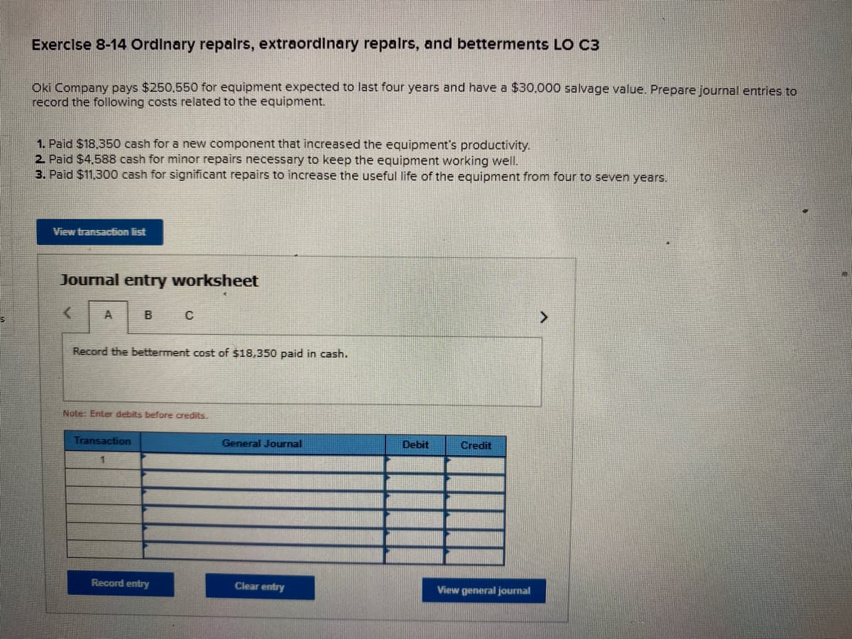 Exerclse 8-14 Ordinary repalrs, extraordinary repalrs, and betterments LO C3
Oki Company pays $250,550 for equipment expected to last four years and have a $30.000 salvage value. Prepare journal entries to
record the following costs related to the equipment.
1. Paid $18.350 cash for a new component that increased the equipment's productivity.
2. Paid $4,588 cash for minor repairs necessary to keep the equipment working well.
3. Paid $11,300 cash for significant repairs to increase the useful life of the equipment from four to seven years.
View transaction list
Journal entry worksheet
A
B
Record the betterment cost of $18,350 paid in cash.
Note: Enter debits before credits.
Transaction
General Journal
Debit
Credit
Record entry
Clear entry
View general journal
