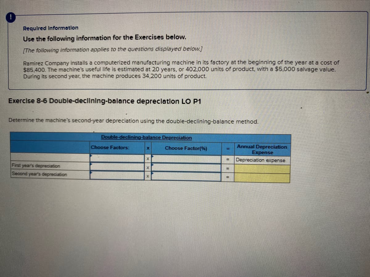 Requlred Informatlon
Use the following information for the Exercises below.
(The following information applies to the questions displayed below.j
Ramirez Company installs a computerized manufacturing machine in its factory at the beginning of the year at a cost of
$85,400. The machine's useful life is estimated at 20 years, or 402,000 units of product. with a $5,000 salvage value.
During its second year, the machine produces 34,200 units of product.
Exerclse 8-6 Double-declining-balance depreclatlon LO P1
Determine the machine's second-year depreciation using the double-declining-balance method.
Double-declining-balance Depreciation
Annual Depreciation
Expense
Choose Factors:
Choose Factor(%)
Depreciation expense
%3D
First year's depreciation
Second year's depreciation
%3D
