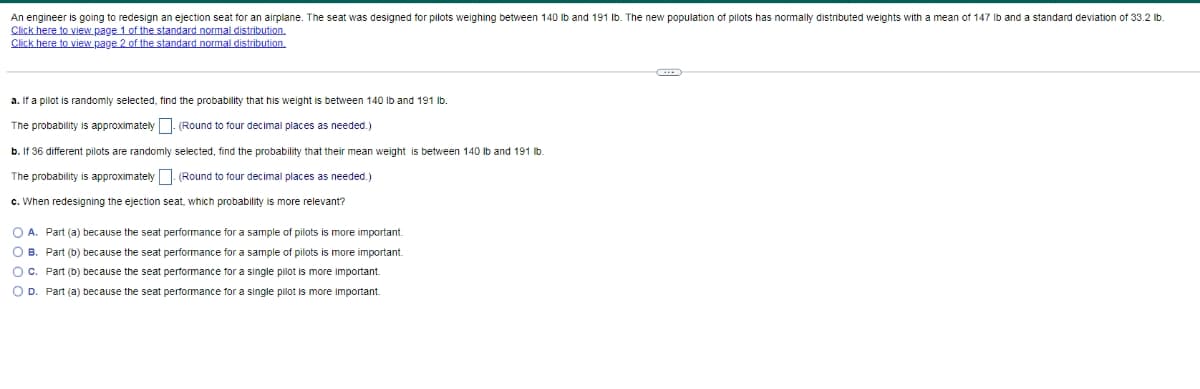 An engineer is going to redesign an ejection seat for an airplane. The seat was designed for pilots weighing between 140 Ib and 191 Ib. The new population of pilots has normally distributed weights with a mean of 147 Ib and a standard deviation of 33.2 lb.
Click here to view page 1 of the standard normal distribution.
Click here to view page 2 of the standard normal distribution.
a. If a pilot
randomly selected, find the probability that his weight is between 140 Ilb and 191 lb.
The probability is approximately | (Round to four decimal places as needed.)
b. If 36 different pilots are randomly selected, find the probability that their mean weight is between 140 Ib and 191 lb.
The probability is approximately (Round to four decimal places as needed.)
c. When redesigning the ejection seat, which probability is more relevant?
O A. Part (a) because the seat performance for a sample of pilots is more important.
O B. Part (b) because the seat performance for a sample of pilots is more important.
OC. Part (b) because the seat performance for a single pilot is more important.
O D. Part (a) because the seat performance for a single pilot is more important.
