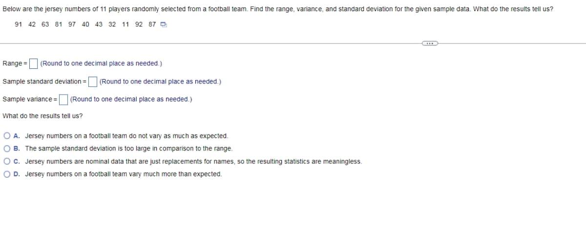 Below are the jersey numbers of 11 players randomly selected from a football team. Find the range, variance, and standard deviation for the given sample data. What do the results tell us?
91 42 63 81 97 40 43 32 11 92 87 D
Range = (Round to one decimal place as needed.)
Sample standard deviation =
(Round to one decimal place as needed.)
Sample variance =
(Round to one decimal place as needed.)
What do the results tell us?
O A. Jersey numbers on a football team do not vary as much as expected.
O B. The sample standard deviation is too large in comparison to the range.
O c. Jersey numbers are nominal data that are just replacements for names, so the resulting statistics are meaningless.
O D. Jersey numbers on a football team vary much more than expected.
