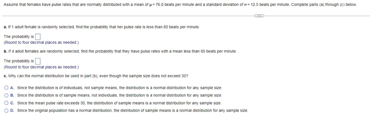 Assume that females have pulse rates that are normally distributed with a mean of p= 76.0 beats per minute and a standard deviation of o = 12.5 beats per minute. Complete parts (a) through (c) below.
a. If 1 adult female is randomly selected, find the probability that her pulse rate is less than 80 beats per minute.
The probability is
(Round to four decimal places as needed.)
b. If 4 adult females are randomly selected, find the probability that they have pulse rates with a mean less than 80 beats per minute.
The probability isO
(Round to four decimal places as needed.)
c. Why can the normal distribution be used in part (b), even though the sample size does not exceed 30?
O A. Since the distribution is of individuals, not sample means, the distribution is a normal distribution for any sample size.
O B. Since the distribution is of sample means, not individuals, the distribution is a normal distribution for any sample siz.
O c. Since the mean pulse rate exceeds 30, the distribution of sample means is a normal distribution for any sample size.
O D. Since the original population has a normal distribution, the distribution of sample means is a normal distribution for any sample siz.
