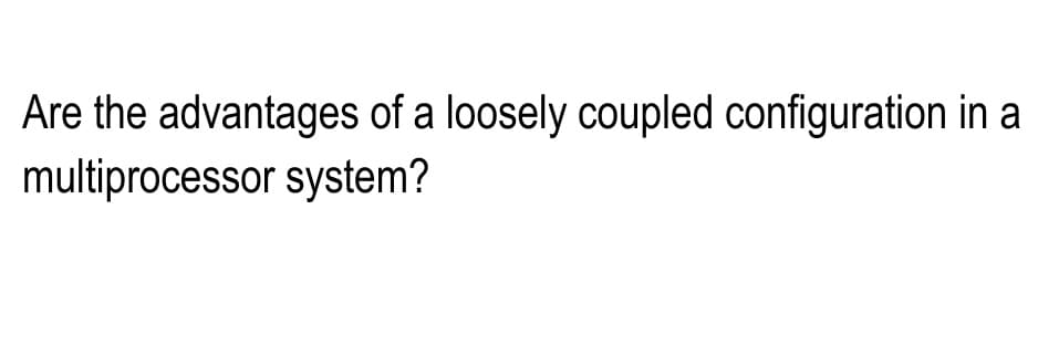 Are the advantages of a loosely coupled configuration in a
multiprocessor system?