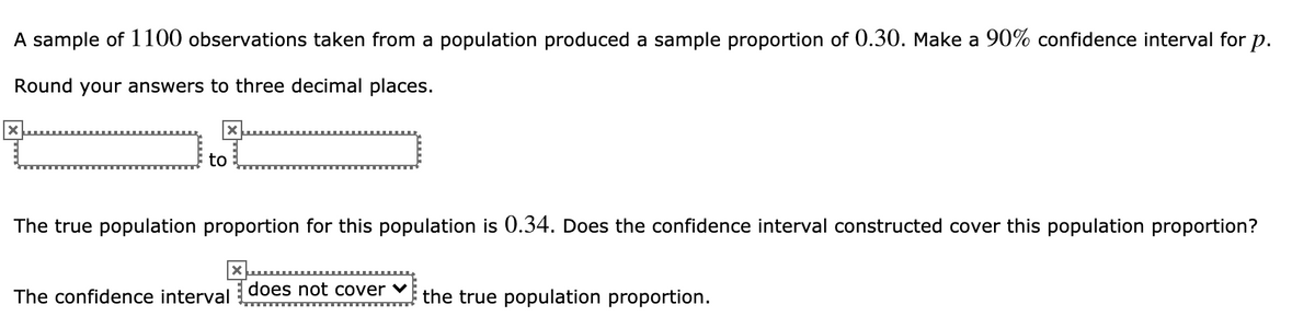 A sample of 1100 observations taken from a population produced a sample proportion of 0.30. Make a 90% confidence interval for p.
Round your answers to three decimal places.
to
The true population proportion for this population is 0.34. Does the confidence interval constructed cover this population proportion?
The confidence interval does not cover v the true population proportion.
