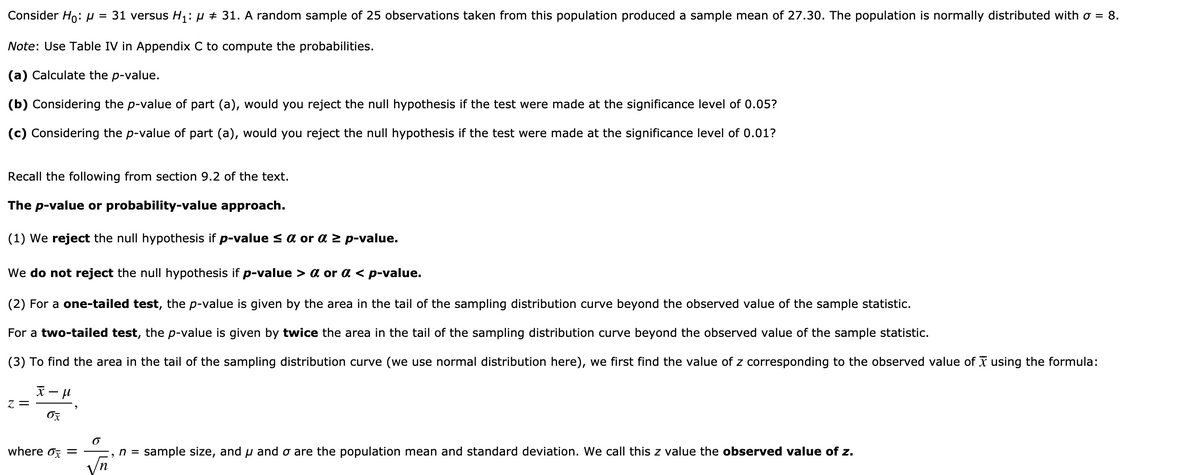 Consider Ho:µ = 31 versus H1: µ # 31. A random sample of 25 observations taken from this population produced a sample mean of 27.30. The population is normally distributed with o = 8.
Note: Use Table IV in Appendix C to compute the probabilities.
(a) Calculate the p-value.
(b) Considering the p-value of part (a), would you reject the null hypothesis if the test were made at the significance level of 0.05?
(c) Considering the p-value of part (a), would you reject the null hypothesis if the test were made at the significance level of 0.01?
Recall the following from section 9.2 of the text.
The p-value or probability-value approach.
(1) We reject the null hypothesis if p-value s a or a z p-value.
We do not reject the null hypothesis if p-value > a or da < p-value.
(2) For a one-tailed test, the p-value is given by the area in the tail of the sampling distribution curve beyond the observed value of the sample statistic.
For a two-tailed test, the p-value is given by twice the area in the tail of the sampling distribution curve beyond the observed value of the sample statistic.
(3) To find the area in the tail of the sampling distribution curve (we use normal distribution here), we first find the value of z corresponding to the observed value of X using the formula:
天ール
る
where oz =
n = sample size, and u and o are the population mean and standard deviation. We call this z value the observed value of z.
n
