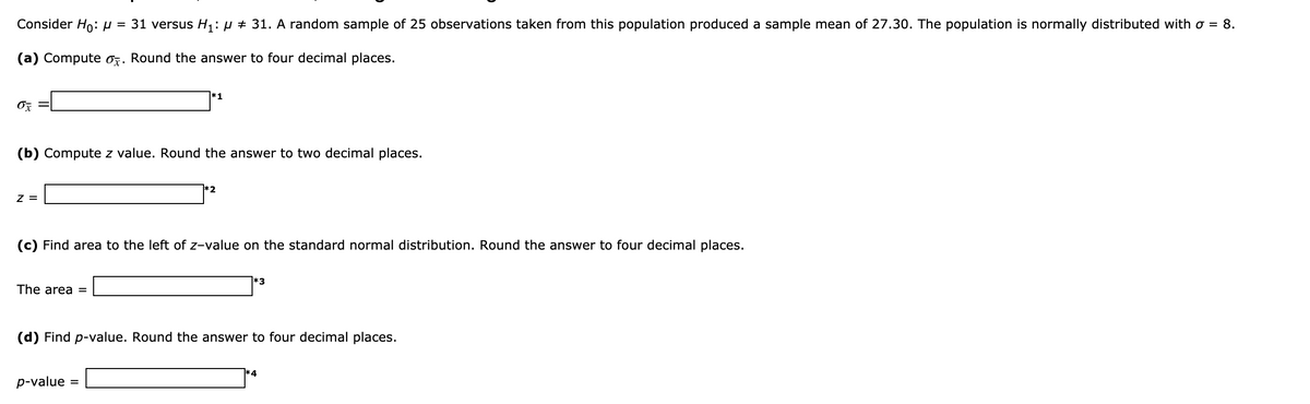 Consider Ho:H = 31 versus H1: µ + 31. A random sample of 25 observations taken from this population produced a sample mean of 27.30. The population is normally distributed with o = 8.
(a) Compute oz. Round the answer to four decimal places.
*1
(b) Compute z value. Round the answer to two decimal places.
*2
z =
(c) Find area to the left of z-value on the standard normal distribution.
th
answer to four decimal places.
'3
The area =
(d) Find p-value. Round the answer to four decimal places.
p-value =
