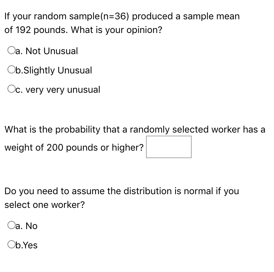 If your random sample(n=36) produced a sample mean
of 192 pounds. What is your opinion?
Oa. Not Unusual
Ob.Slightly Unusual
Oc. very very unusual
What is the probability that a randomly selected worker has a
weight of 200 pounds or higher?
Do you need to assume the distribution is normal if you
select one worker?
Oa. No
Ob.Yes
