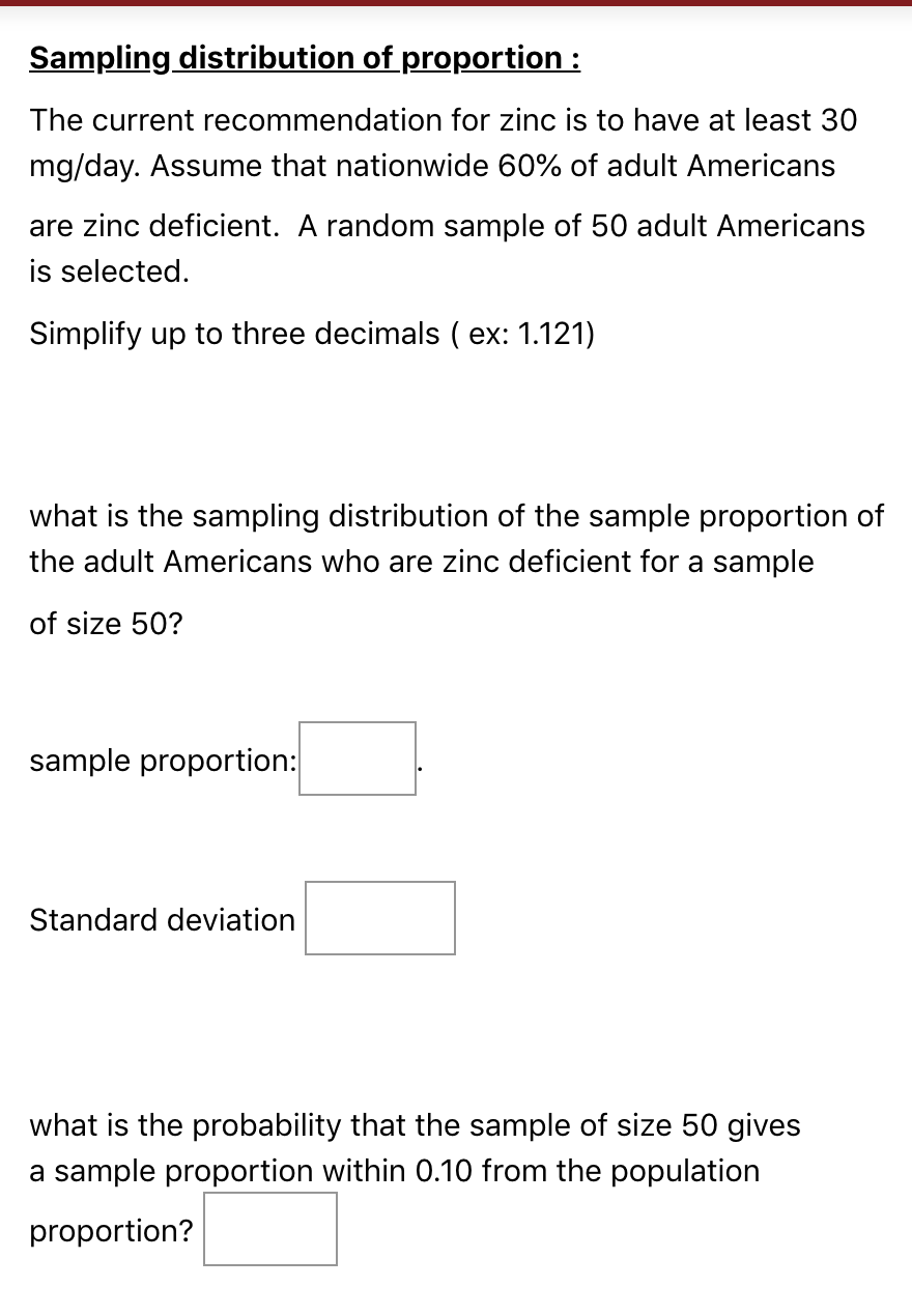 Sampling distribution of proportion :
The current recommendation for zinc is to have at least 30
mg/day. Assume that nationwide 60% of adult Americans
are zinc deficient. A random sample of 50 adult Americans
is selected.
Simplify up to three decimals ( ex: 1.121)
what is the sampling distribution of the sample proportion of
the adult Americans who are zinc deficient for a sample
of size 50?
sample proportion:
Standard deviation
what is the probability that the sample of size 50 gives
a sample proportion within 0.10 from the population
proportion?
