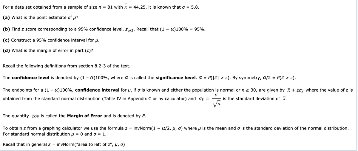 For a data set obtained from a sample of size n =
81 with x =
44.25, it is known that o = 5.8.
(a) What is the point estimate of u?
(b) Find z score corresponding to a 95% confidence level, za/2. Recall that (1 – a)100%
= 95%.
(c) Construct a 95% confidence interval for u.
(d) What is the margin of error in part (c)?
Recall the following definitions from section 8.2-3 of the text.
The confidence level is denoted by (1 - a)100%, where a is called the significance level. a = P(|Z| > z). By symmetry, a/2 = P(Z > z).
The endpoints for a (1 - a)100%, confidence interval for u, if o is known and either the population is normal or n 2 30, are given by I±70z where the value of z is
obtained from the standard normal distribution (Table IV in Appendix C or by calculator) and oz =
is the standard deviation of x.
The quantity Zo, is called the Margin of Error and is denoted by E.
invNorm(1 - a/2, µ, o) where u is the mean and o is the standard deviation of the normal distribution.
To obtain z from a graphing calculator we use the formula z =
For standard normal distribution u
= 0 and 0 = 1.
Recall that in general z =
invNorm("area to left of z", µ, ơ)
