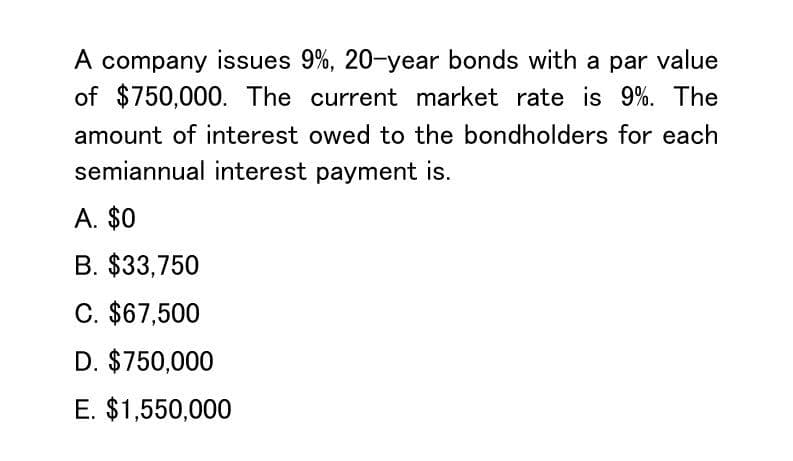 A company issues 9%, 20-year bonds with a par value
of $750,000. The current market rate is 9%. The
amount of interest owed to the bondholders for each
semiannual interest payment is.
A. $0
B. $33,750
C. $67,500
D. $750,000
E. $1,550,000