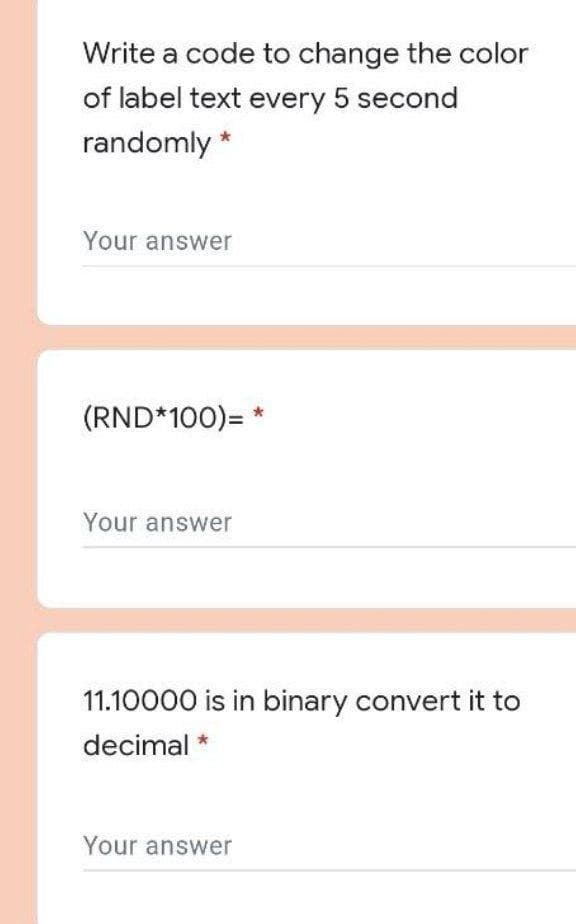 Write a code to change the color
of label text every 5 second
randomly *
Your answer
(RND*100)= *
Your answer
11.10000 is in binary convert it to
decimal *
Your answer
