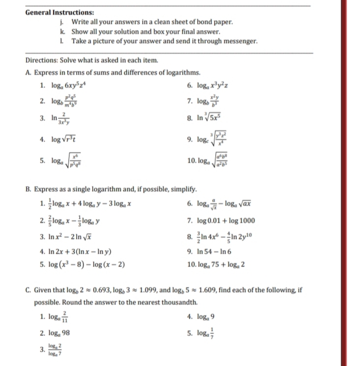 General Instructions:
j. Write all your answers in a clean sheet of bond paper.
k. Show all your solution and box your final answer.
1. Take a picture of your answer and send it through messenger.
Directions: Solve what is asked in each item.
A. Express in terms of sums and differences of logarithms.
1. log, 6xy³z*
6. logą x³y²z
2. logb
7. log,
3. In
8. In V5x
4. log vrt
9. log:
5. loga
10. loga .
B. Express as a single logarithm and, if possible, simplify.
1. loga x + 4 loga y – 3 logą x
2. log, x -loga y
6. loga - loga vax
7. log 0.01 + log 1000
3. In x² – 2 In vã
8. In 4x* –In 2y!10
4. In 2x + 3(Inx – In y)
5. log (x³ – 8) – log (x – 2)
9. In 54 – In 6
10. log, 75 + logą 2
C. Given that log, 2 × 0.693, log, 3 × 1.099, and log, 5 × 1.609, find each of the following, if
possible. Round the answer to the nearest thousandth.
1. loga
4. loga 9
2. log, 98
5. loga;
log, 2
3.
log, 7
