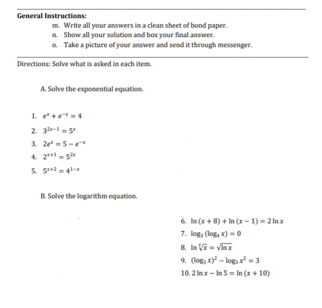 General Instructions:
m. Write all your answers in a clean sheet of bond paper.
n. Show all your solution and box your final answer.
o. Take a picture of your answer and send it through messenger.
Directions: Solve what is asked in each item.
A. Solve the exponential equation.
1. e* + e-x = 4
2. 32x-1 = 5*
3. 2e* = 5 – e-*
4. 2*+1 = 52x
5. 5*+2 = 41-x
B. Solve the logarithm equation.
6. In (x + 8) + In (x – 1) = 2 In x
7. log; (log, x) = 0
8. In V = VIn x
9. (log; x)? – log; x? = 3
10. 2 In x – In 5 = In (x + 10)
