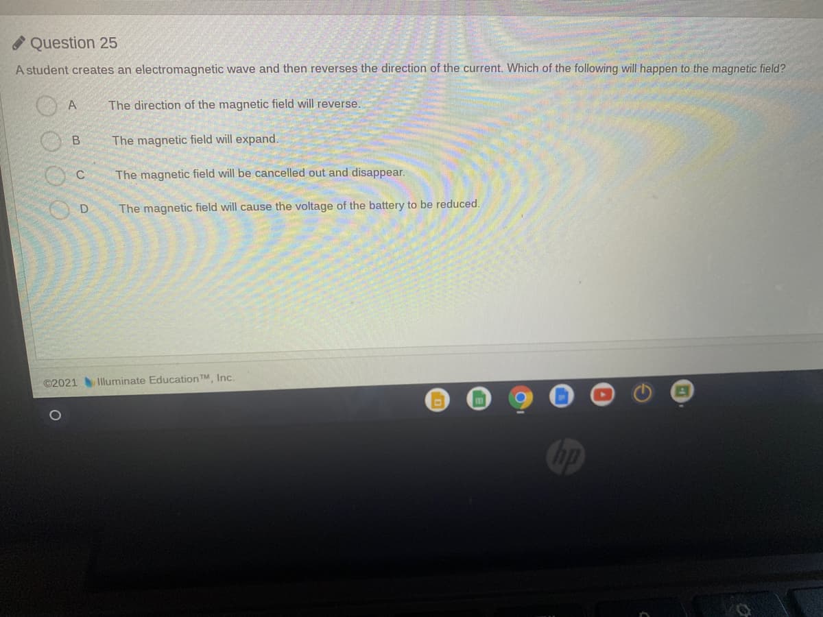 Question 25
A student creates an electromagnetic wave and then reverses the direction of the current. Which of the following will happen to the magnetic field?
A
The direction of the magnetic field will reverse
The magnetic field will expand.
The magnetic field will be cancelled out and disappear.
The magnetic field will cause the voltage of the battery to be reduced.
©2021Illuminate Education TM, Inc.
bp
