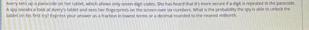 Avery sets up a passcode on her tablet, which allows only seven-digit codes. She has heard that It's more secure if a digit is repeated in the passcode.
A spy sneaks a look at Avery's tablet and sees her fingerprints on the screen over stx numbers. What is the probability the spy is able to unlock the
tablet on his first try? Express your answer as a fraction in lowest terms or a decimal rounded to the nearest millionth.
